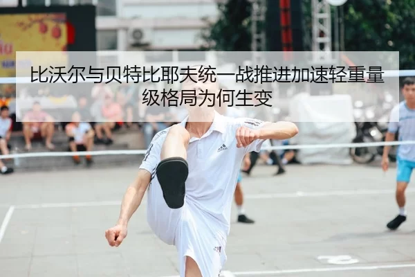 比沃尔与贝特比耶夫统一战推进加速轻重量级格局为何生变