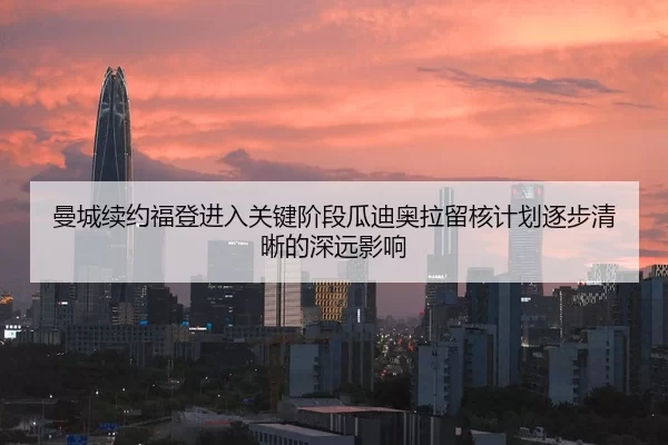 曼城续约福登进入关键阶段瓜迪奥拉留核计划逐步清晰的深远影响