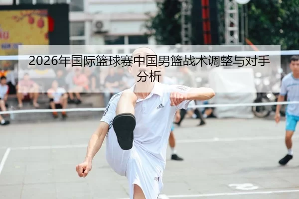 2026年国际篮球赛中国男篮战术调整与对手分析