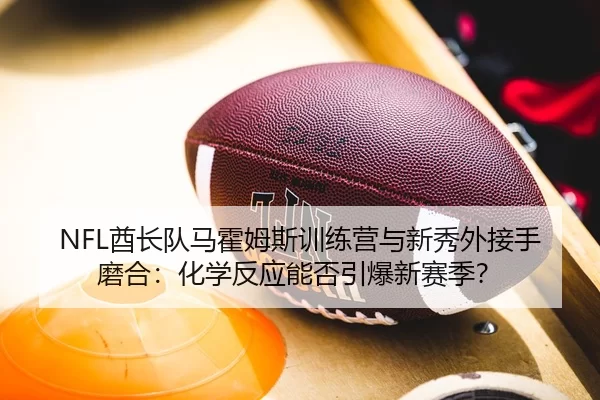 NFL酋长队马霍姆斯训练营与新秀外接手磨合：化学反应能否引爆新赛季？