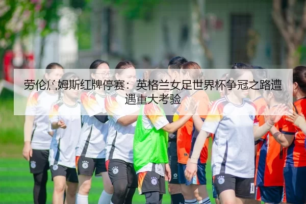 劳伦詹姆斯红牌停赛：英格兰女足世界杯争冠之路遭遇重大考验